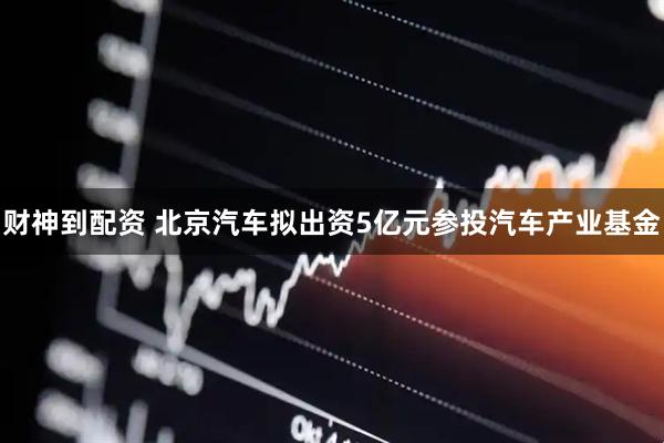 财神到配资 北京汽车拟出资5亿元参投汽车产业基金
