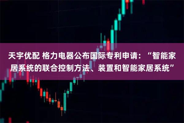 天宇优配 格力电器公布国际专利申请：“智能家居系统的联合控制方法、装置和智能家居系统”