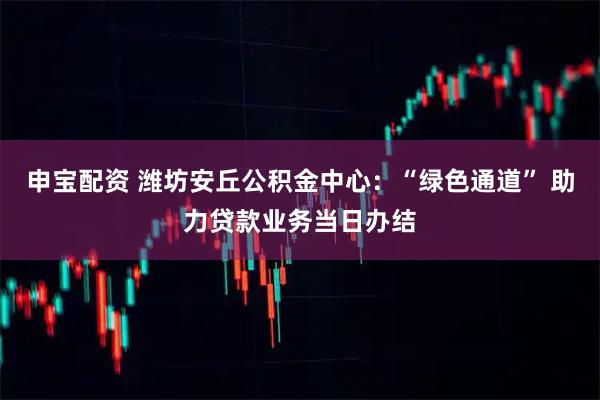 申宝配资 潍坊安丘公积金中心：“绿色通道” 助力贷款业务当日办结