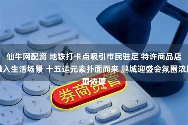 仙牛网配资 地铁打卡点吸引市民驻足 特许商品店融入生活场景 十五运元素扑面而来 鹏城迎盛会氛围浓厚