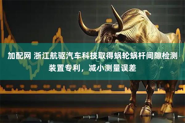 加配网 浙江航驱汽车科技取得蜗轮蜗杆间隙检测装置专利，减小测量误差