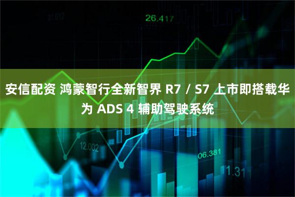 安信配资 鸿蒙智行全新智界 R7 / S7 上市即搭载华为 ADS 4 辅助驾驶系统