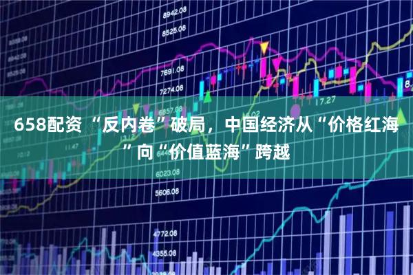 658配资 “反内卷”破局，中国经济从“价格红海”向“价值蓝海”跨越