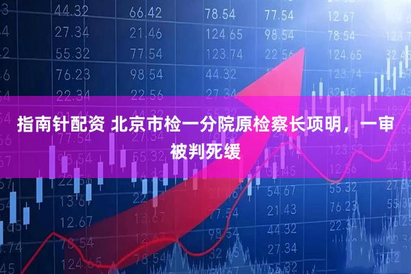 指南针配资 北京市检一分院原检察长项明，一审被判死缓
