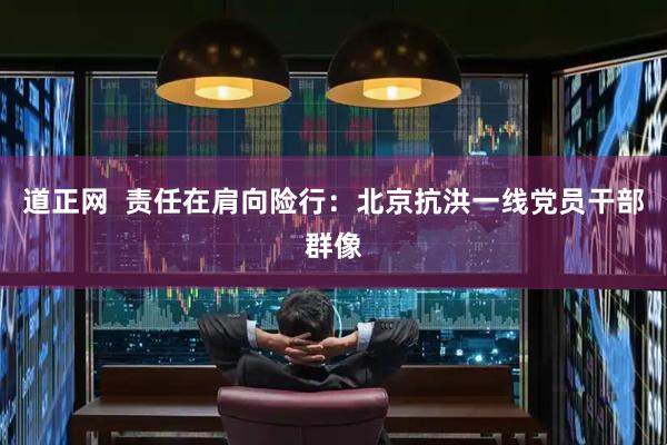道正网  责任在肩向险行：北京抗洪一线党员干部群像