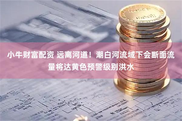 小牛财富配资 远离河道！潮白河流域下会断面流量将达黄色预警级别洪水