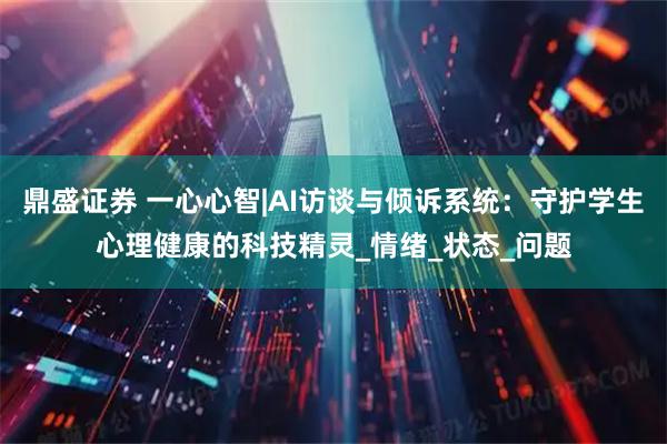 鼎盛证券 一心心智|AI访谈与倾诉系统：守护学生心理健康的科技精灵_情绪_状态_问题