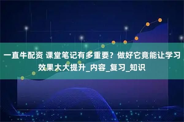 一直牛配资 课堂笔记有多重要？做好它竟能让学习效果大大提升_内容_复习_知识