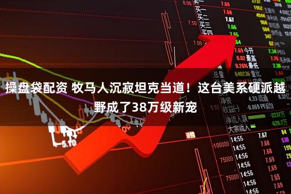 操盘袋配资 牧马人沉寂坦克当道！这台美系硬派越野成了38万级新宠