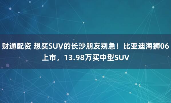 财通配资 想买SUV的长沙朋友别急！比亚迪海狮06上市，13.98万买中型SUV