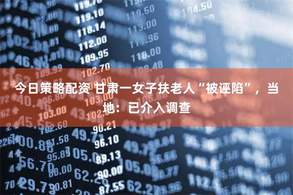 今日策略配资 甘肃一女子扶老人“被诬陷”，当地：已介入调查
