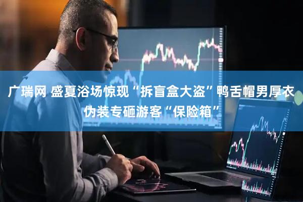 广瑞网 盛夏浴场惊现“拆盲盒大盗”鸭舌帽男厚衣伪装专砸游客“保险箱”