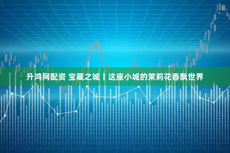 升鸿网配资 宝藏之城丨这座小城的茉莉花香飘世界
