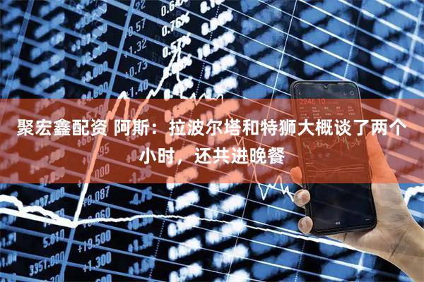 聚宏鑫配资 阿斯：拉波尔塔和特狮大概谈了两个小时，还共进晚餐