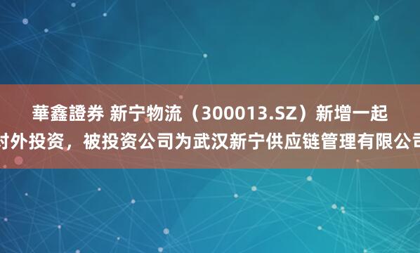 華鑫證券 新宁物流（300013.SZ）新增一起对外投资，被投资公司为武汉新宁供应链管理有限公司