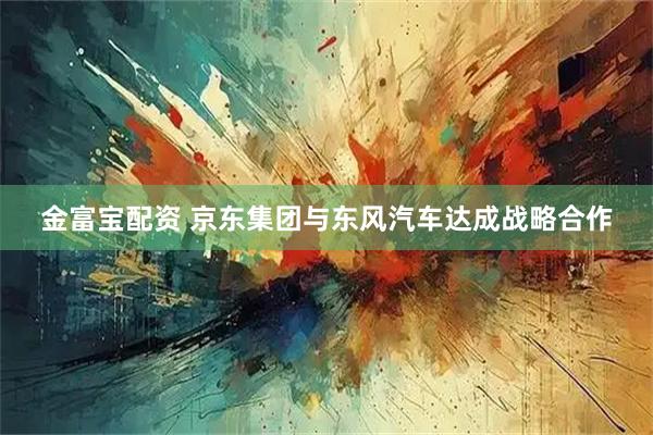 金富宝配资 京东集团与东风汽车达成战略合作