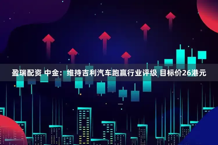 盈瑞配资 中金：维持吉利汽车跑赢行业评级 目标价26港元