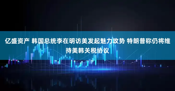 亿盛资产 韩国总统李在明访美发起魅力攻势 特朗普称仍将维持美韩关税协议