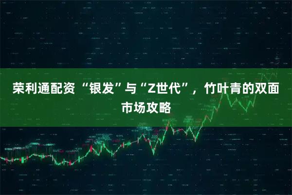 荣利通配资 “银发”与“Z世代”，竹叶青的双面市场攻略