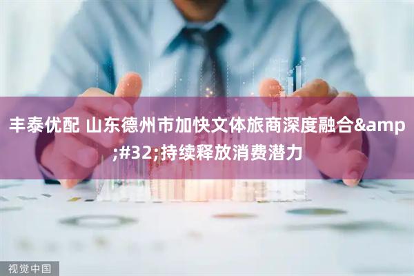 丰泰优配 山东德州市加快文体旅商深度融合&#32;持续释放消费潜力