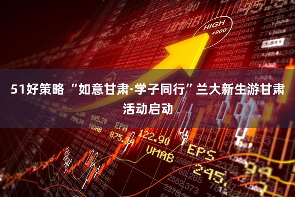 51好策略 “如意甘肃·学子同行”兰大新生游甘肃活动启动