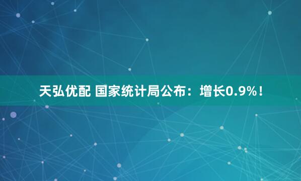 天弘优配 国家统计局公布：增长0.9%！