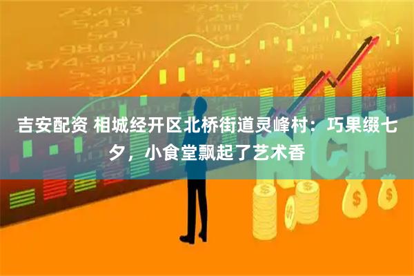 吉安配资 相城经开区北桥街道灵峰村：巧果缀七夕，小食堂飘起了艺术香