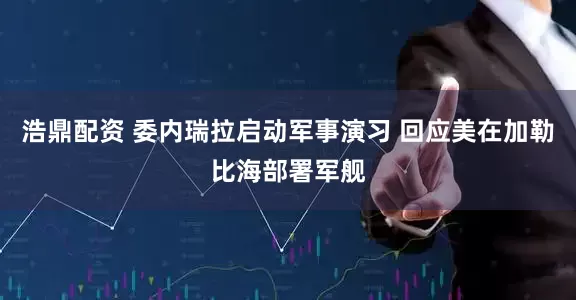 浩鼎配资 委内瑞拉启动军事演习 回应美在加勒比海部署军舰