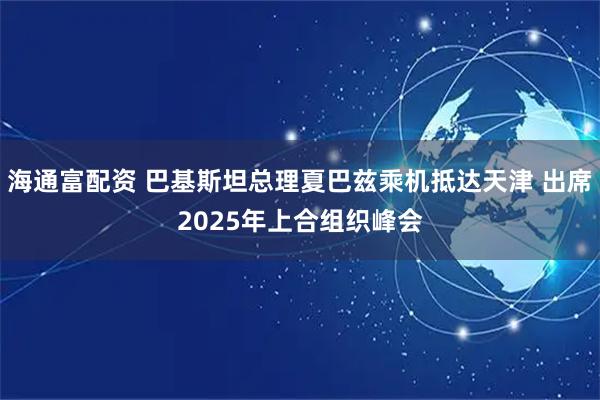 海通富配资 巴基斯坦总理夏巴兹乘机抵达天津 出席2025年上合组织峰会