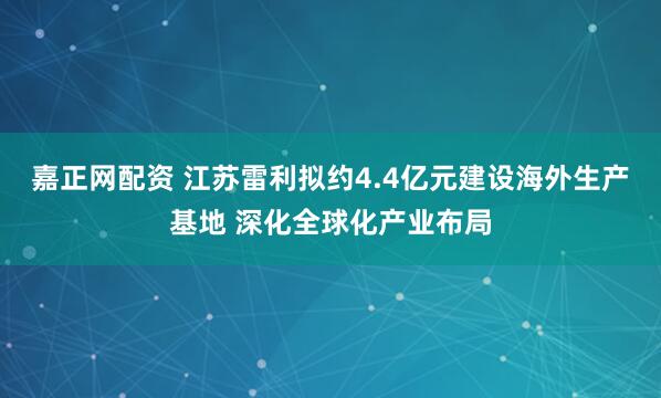 嘉正网配资 江苏雷利拟约4.4亿元建设海外生产基地 深化全球化产业布局