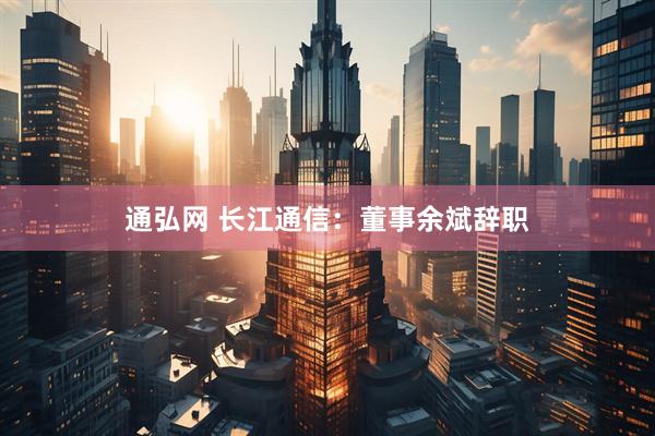 通弘网 长江通信：董事余斌辞职