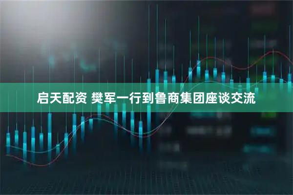 启天配资 樊军一行到鲁商集团座谈交流