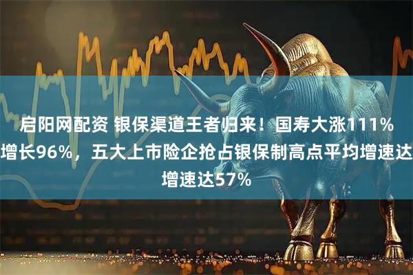 启阳网配资 银保渠道王者归来！国寿大涨111%太保增长96%，五大上市险企抢占银保制高点平均增速达57%