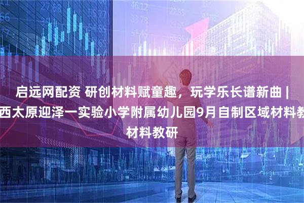 启远网配资 研创材料赋童趣，玩学乐长谱新曲 | 山西太原迎泽一实验小学附属幼儿园9月自制区域材料教研