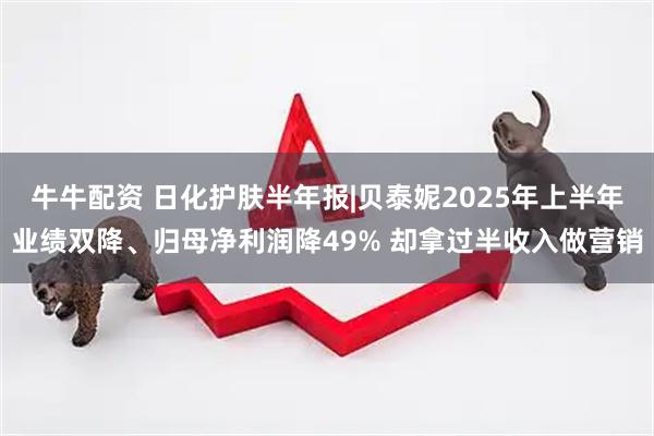 牛牛配资 日化护肤半年报|贝泰妮2025年上半年业绩双降、归母净利润降49% 却拿过半收入做营销