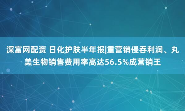 深富网配资 日化护肤半年报|重营销侵吞利润、丸美生物销售费用率高达56.5%成营销王