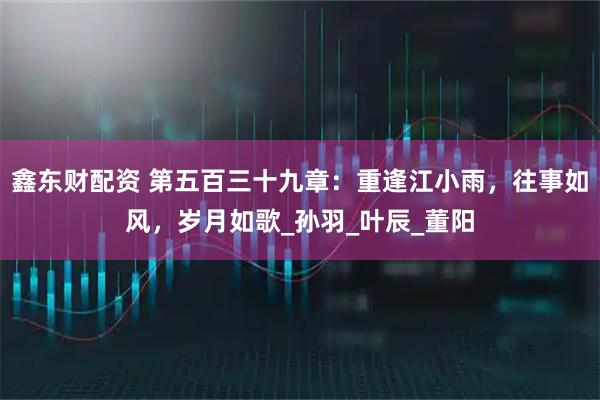 鑫东财配资 第五百三十九章：重逢江小雨，往事如风，岁月如歌_孙羽_叶辰_董阳