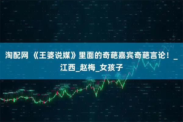 淘配网 《王婆说媒》里面的奇葩嘉宾奇葩言论！_江西_赵梅_女孩子