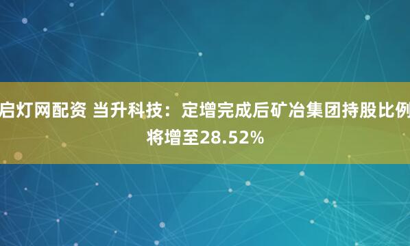 启灯网配资 当升科技：定增完成后矿冶集团持股比例将增至28.52%