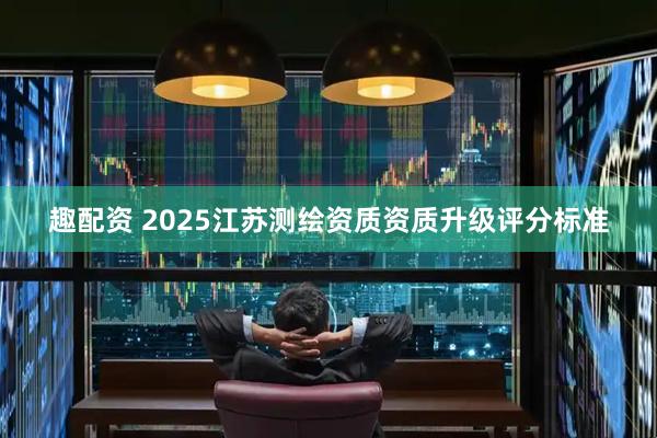 趣配资 2025江苏测绘资质资质升级评分标准