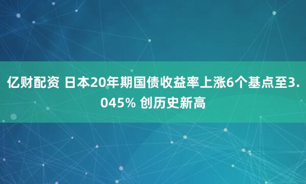 亿财配资 日本20年期国债收益率上涨6个基点至3.045% 创历史新高