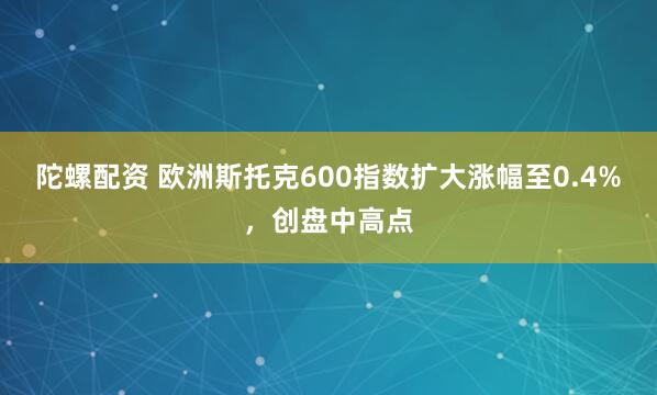 陀螺配资 欧洲斯托克600指数扩大涨幅至0.4%，创盘中高点