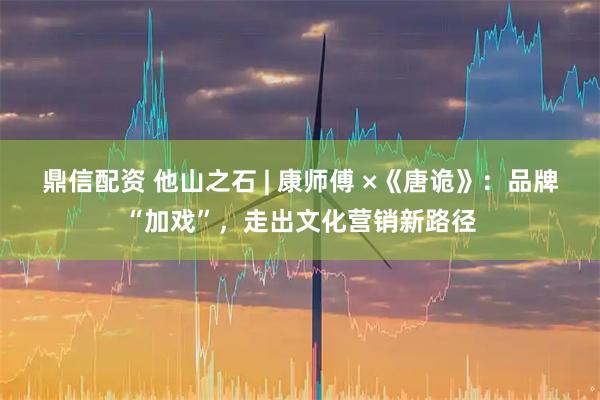 鼎信配资 他山之石 | 康师傅 ×《唐诡》:品牌“加戏”,走出文化营销新路径