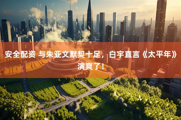 安全配资 与朱亚文默契十足，白宇直言《太平年》演爽了！