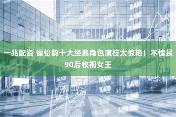 一兆配资 谭松韵十大经典角色演技太惊艳！不愧是90后收视女王