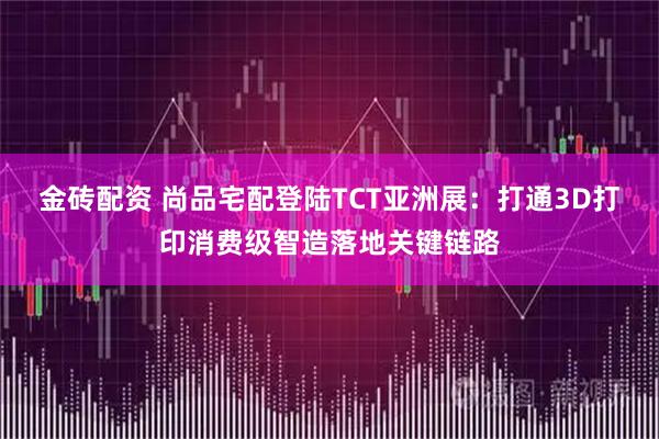 金砖配资 尚品宅配登陆TCT亚洲展:打通3D打印消费级智造落地关键链路
