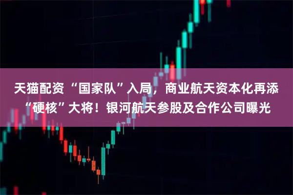 天猫配资 “国家队”入局，商业航天资本化再添“硬核”大将！银河航天参股及合作公司曝光