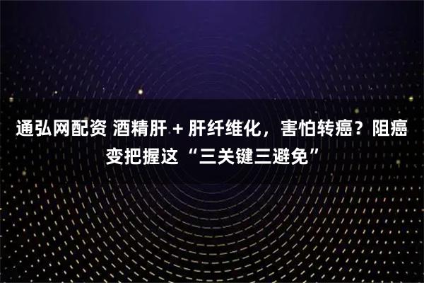 通弘网配资 酒精肝 + 肝纤维化，害怕转癌？阻癌变把握这 “三关键三避免”