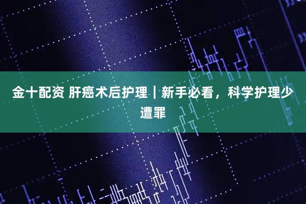 金十配资 肝癌术后护理｜新手必看，科学护理少遭罪