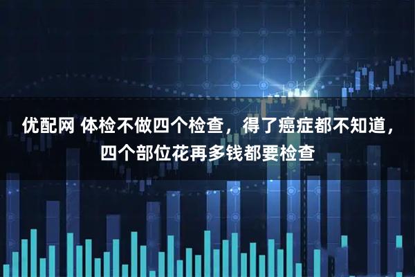 优配网 体检不做四个检查，得了癌症都不知道，四个部位花再多钱都要检查